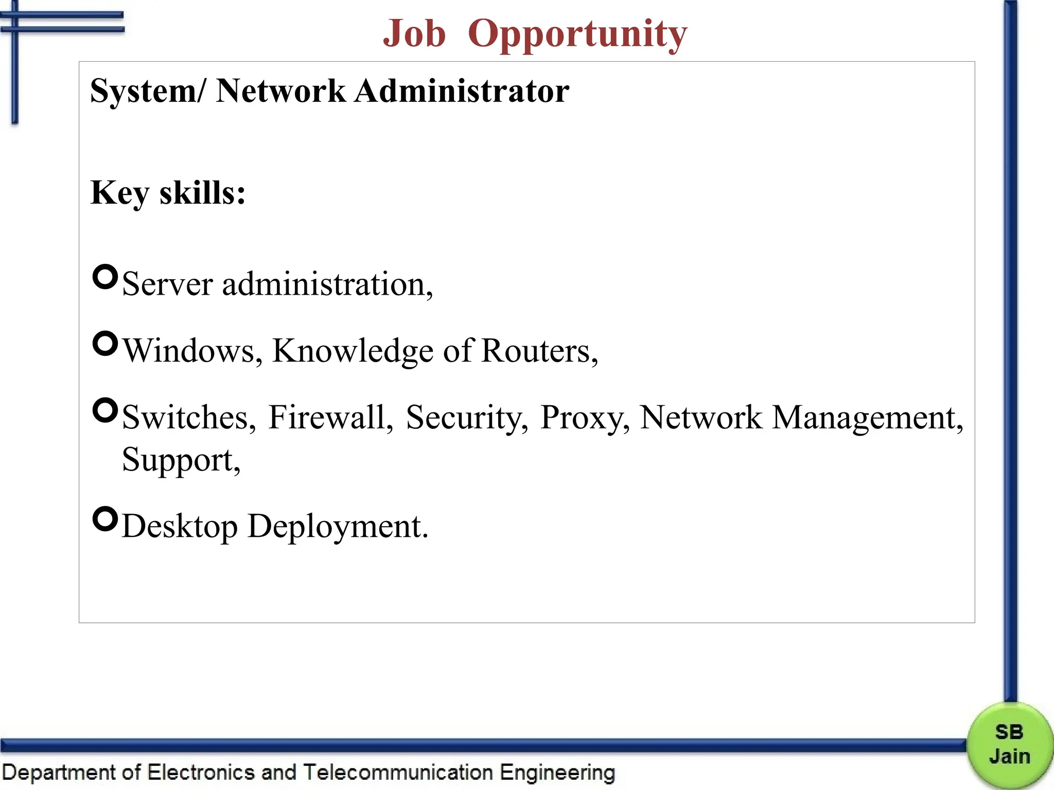 Job Opportunity
System/ Network Administrator
Key skills:
Server administration,
Windows, Knowledge of Routers,
Switches, Firewall, Security, Proxy, Network Management,
Support,
Desktop Deployment.
 