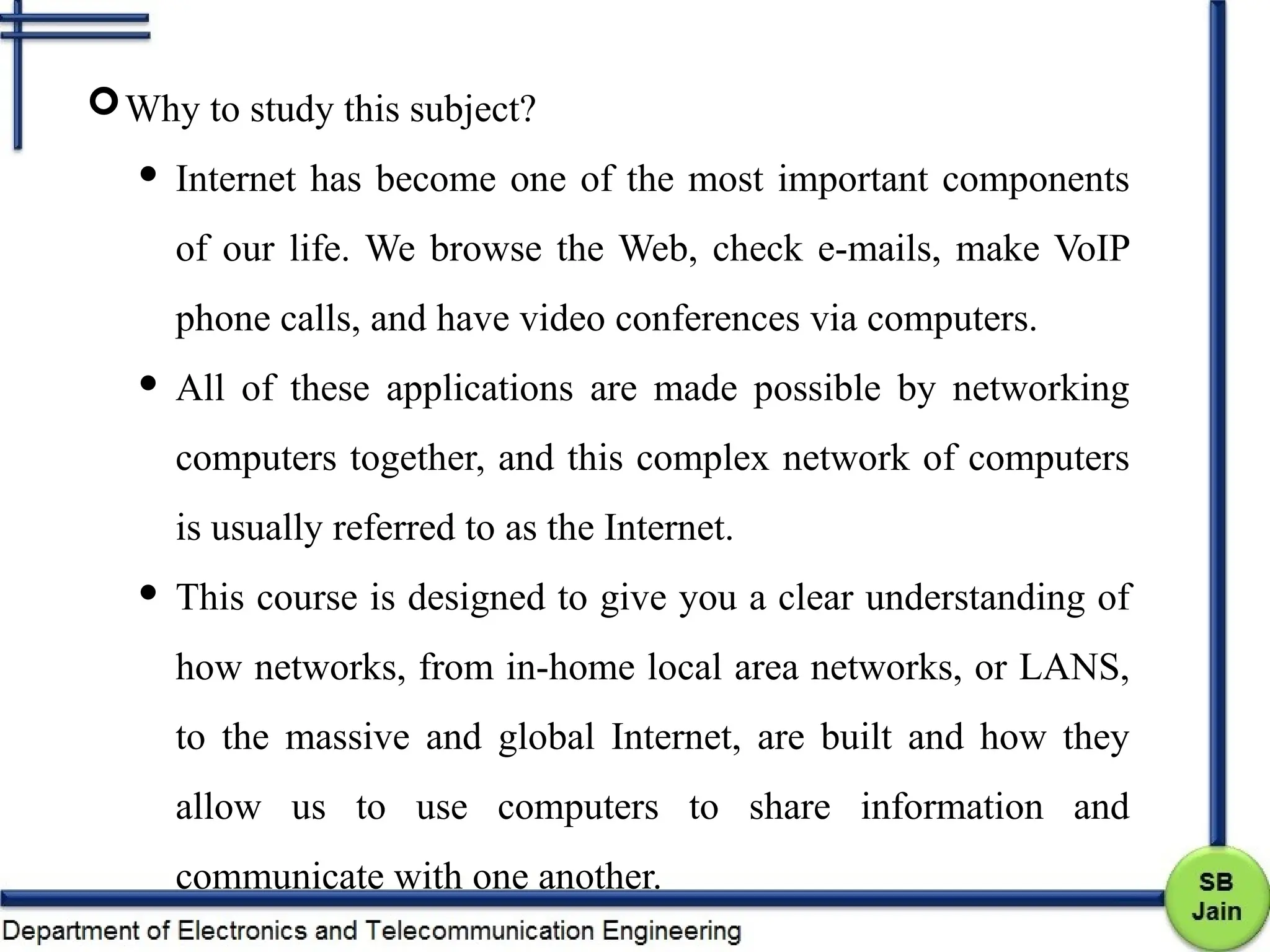 Why to study this subject?
 Internet has become one of the most important components
of our life. We browse the Web, check e-mails, make VoIP
phone calls, and have video conferences via computers.
 All of these applications are made possible by networking
computers together, and this complex network of computers
is usually referred to as the Internet.
 This course is designed to give you a clear understanding of
how networks, from in-home local area networks, or LANS,
to the massive and global Internet, are built and how they
allow us to use computers to share information and
communicate with one another.
 