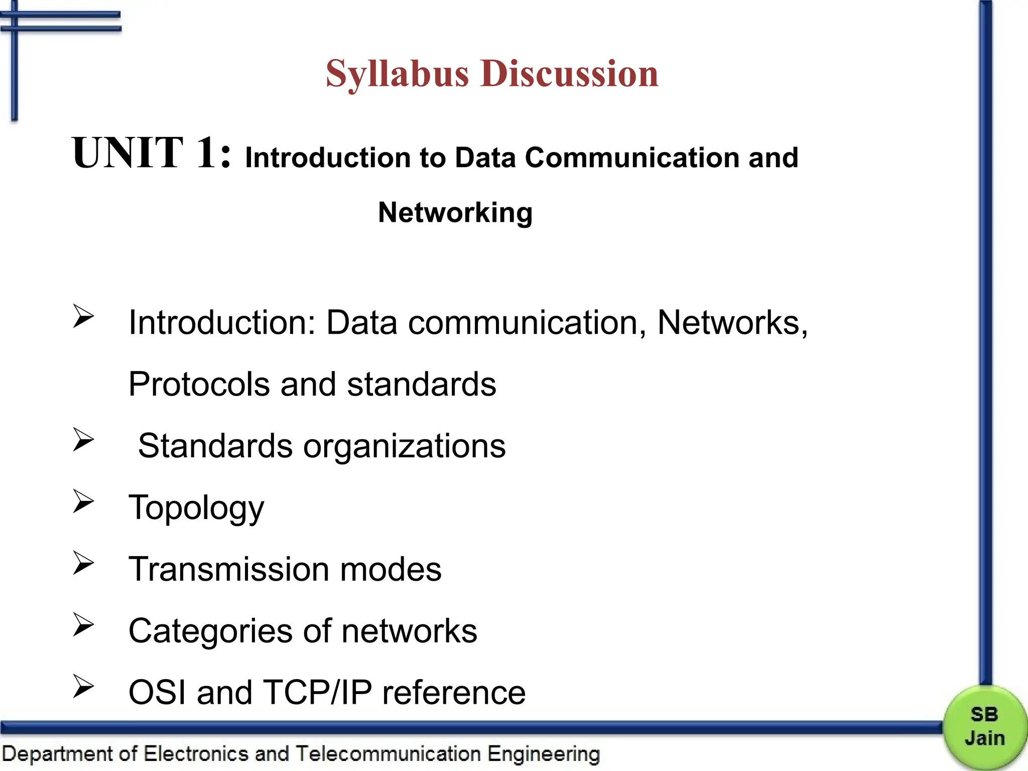 Syllabus Discussion
UNIT 1: Introduction to Data Communication and
Networking
 Introduction: Data communication, Networks,
Protocols and standards
 Standards organizations
 Topology
 Transmission modes
 Categories of networks
 OSI and TCP/IP reference
 