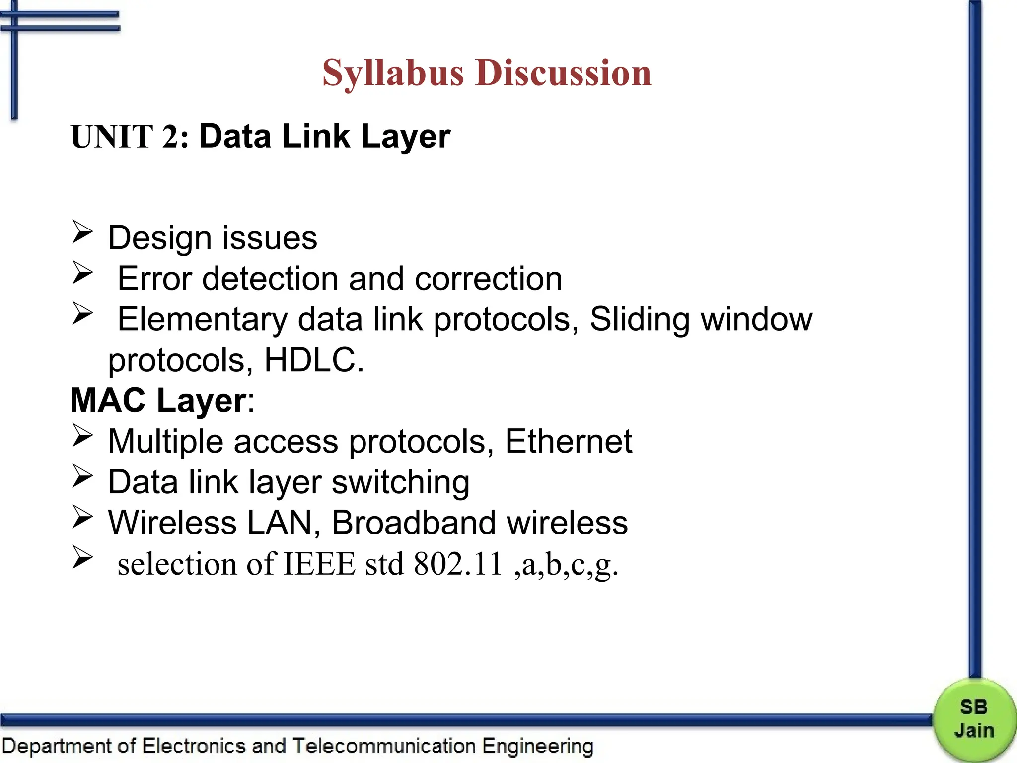 Syllabus Discussion
UNIT 2: Data Link Layer
 Design issues
 Error detection and correction
 Elementary data link protocols, Sliding window
protocols, HDLC.
MAC Layer:
 Multiple access protocols, Ethernet
 Data link layer switching
 Wireless LAN, Broadband wireless
 selection of IEEE std 802.11 ,a,b,c,g.
 