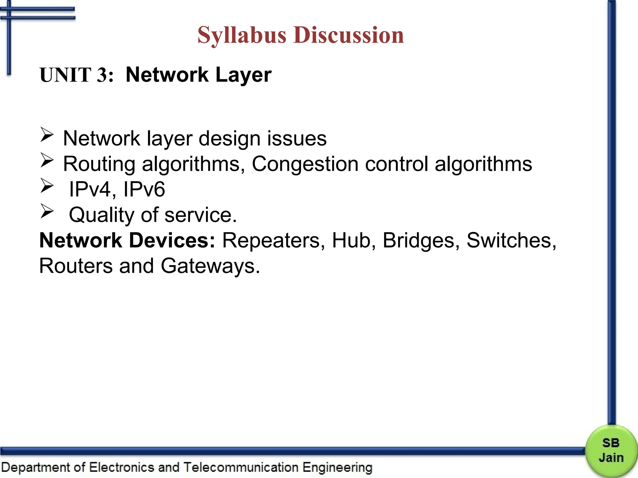 Syllabus Discussion
UNIT 3: Network Layer
 Network layer design issues
 Routing algorithms, Congestion control algorithms
 IPv4, IPv6
 Quality of service.
Network Devices: Repeaters, Hub, Bridges, Switches,
Routers and Gateways.
 