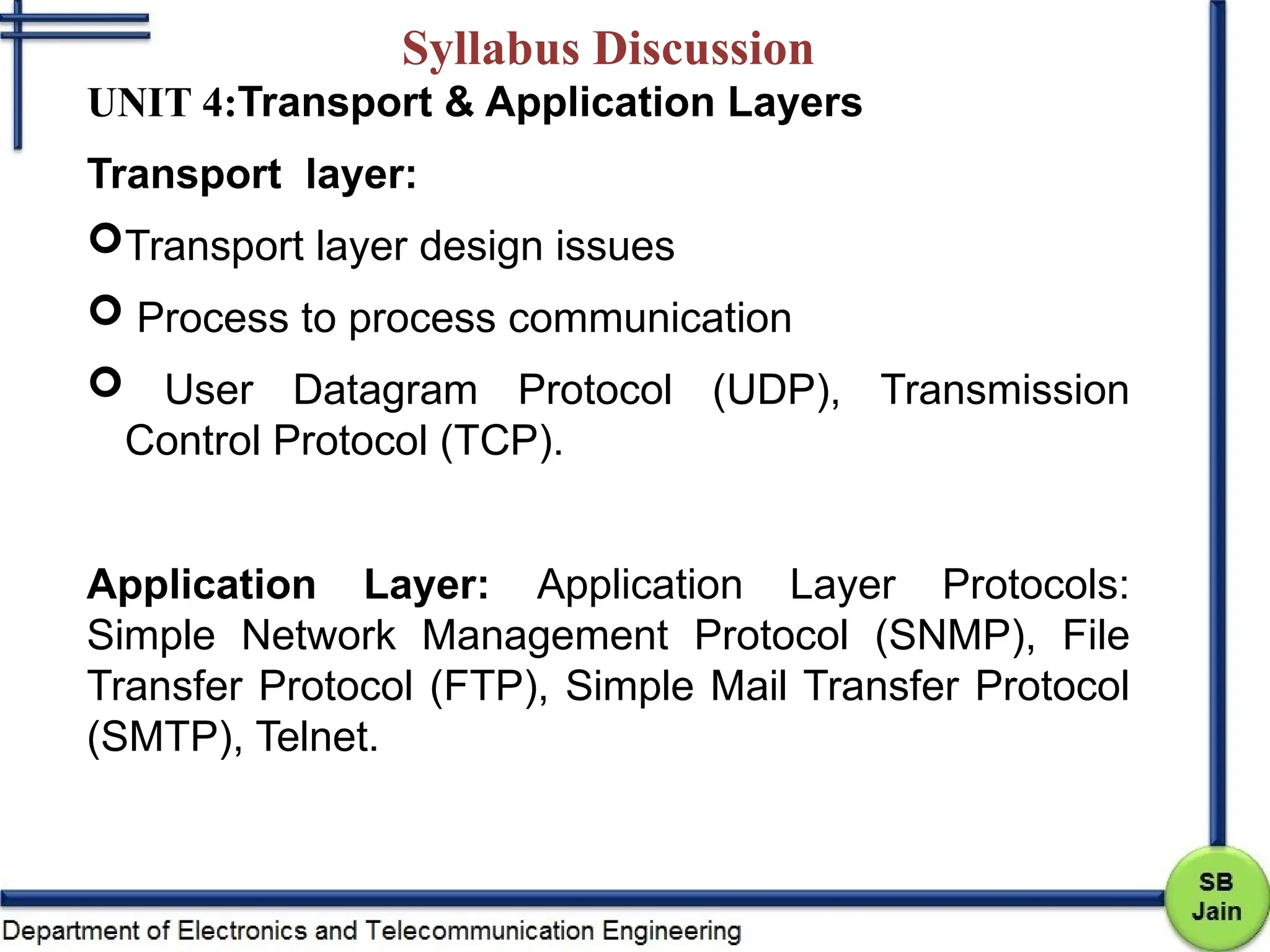 Syllabus Discussion
UNIT 4:Transport & Application Layers
Transport layer:
Transport layer design issues
 Process to process communication
 User Datagram Protocol (UDP), Transmission
Control Protocol (TCP).
Application Layer: Application Layer Protocols:
Simple Network Management Protocol (SNMP), File
Transfer Protocol (FTP), Simple Mail Transfer Protocol
(SMTP), Telnet.
 