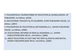 7. PHILOSOPHICAL FOUNDATIOBNS OF EDUCATION by CHAND,JAGDISH, AP
PUBLISHERS, 1st Edition, (2010)
8. EDUCATIONAL THOUGHT by PFLUG,BERND, GYAN PUBLISHING HOUSE, 1st
Edition, (2007)
9. PHILOSOPHIES OF EDUCATION by SEETHARAMU,A.S., ASHISH PUBLISHING
HOUSE, 1st Edition, (2004)
10. EDUCATIONAL REFORMS IN INDIA by AGGARWAL,J.C., SHIPRA
PUBLICATIONS,NEW DELHI., 2nd Edition, (2006)
11. GREAT EDUCATORS OF EAST AND THE WEST by BHATIA AND BHATIA,
DOABA PUBLISHERS,NEW DELHI, 3rd Edition, (2000)
 