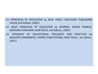12. PRINCIPLES OF EDUCATION by NUN, PERCY, DISCOVERY PUBLISHING
HOUSE,2nd Edition, (2007)
13. BASIC PRINCIPLES OF EDUCATION by SHARMA, SHASHI PRABHA,
KANISHKA PUBLISHER, NEW DELHI, 2nd Edition, (2007)
14. DYNAMICS OF EDUCATIONAL THOUGHTS AND PRACTICES by
MOHANTY,JAGANNATH, SHIPRA PUBLICATIONS, NEW DELHI., 1st Edition,
(2011)
 