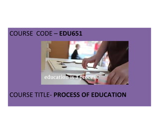 COURSE CODE – EDU651
COURSE TITLE- PROCESS OF EDUCATION
 