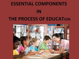 ESSENTIAL COMPONENTS
IN
THE PROCESS OF EDUCATION
 