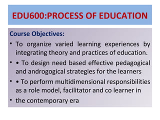 EDU600:PROCESS OF EDUCATION
Course Objectives:
• To organize varied learning experiences by
integrating theory and practices of education.
• • To design need based effective pedagogical
and androgogical strategies for the learners
• • To perform multidimensional responsibilities
as a role model, facilitator and co learner in
• the contemporary era
 