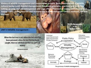 UNIT-4 Wildlife management :
History of wildlife management and conservation in India; Basic requirements of wildlife
cultural background. Habitat management: Purposes, principles, practices and tools-fire,
cutting, grazing. Habitat interspersion and edge effect. Provision of water, saltlicks and food.
Zoning – core, buffer, tourism and multiple use in protected areas. Census methods, Wildlife
diseases.
 