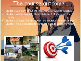 The course outcome…
 Students will learn about the importance of wildlife in nature.
 Students will be acquaint about status of RET species in the
country.
 Students will get familiarize with bio diversity and environment.
 Student will be educated towards the need to conserve wildlife.
 