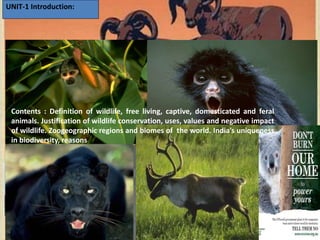 UNIT-1 Introduction:
Contents : Definition of wildlife, free living, captive, domesticated and feral
animals. Justification of wildlife conservation, uses, values and negative impact
of wildlife. Zoogeographic regions and biomes of the world. India’s uniqueness
in biodiversity, reasons
 