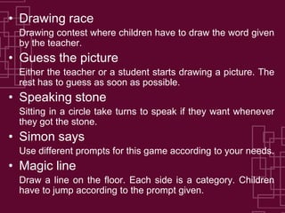 • Drawing race
 Drawing contest where children have to draw the word given
 by the teacher.
• Guess the picture
 Either the teacher or a student starts drawing a picture. The
 rest has to guess as soon as possible.
• Speaking stone
 Sitting in a circle take turns to speak if they want whenever
 they got the stone.
• Simon says
 Use different prompts for this game according to your needs.
• Magic line
 Draw a line on the floor. Each side is a category. Children
 have to jump according to the prompt given.
 