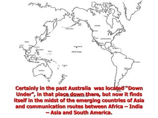 Certainly in the past Australia  was located “Down Under”, in that place down there, but now it finds itself in the midst of the emerging countries of Asia and communication routes between Africa – India – Asia and South America. 