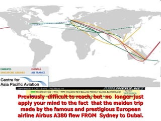 Previously  difficult to reach, but  no  longer-just apply your mind to the fact  that the maiden trip made by the famous and prestigious European airline Airbus A380 flew FROM  Sydney to Dubai. 