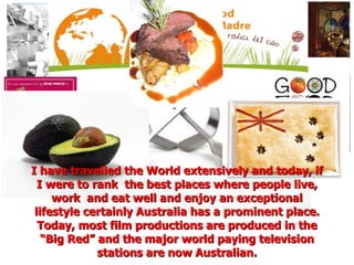 I have travelled the World extensively and today, if I were to rank  the best places where people live, work  and eat well and enjoy an exceptional lifestyle certainly Australia has a prominent place. Today, most film productions are produced in the “Big Red” and the major world paying television stations are now Australian. 