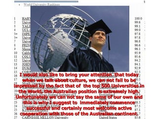 I would also like to bring your attention  that today when we talk about culture, we can not fail to be impressed by the fact that of  the top 500 Universities in the World, the Australian position is extremely high. Unfortunately we can not say the same of our own and this is why I suggest to  immediately commence successful and certainly most welcome active cooperation with those of the Australian continent. 
