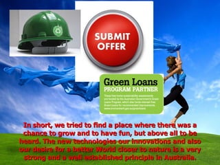 In short, we tried to find a place where there was a chance to grow and to have fun, but above all to be heard. The new technologies our innovations and also our desire for a better World closer to nature is a very strong and a well established principle in Australia. 