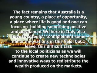The fact remains that Australia is a young country, a place of opportunity, a place where life is good and one can focus on  building something positive and permanent We here in Italy also  have to attempt  to implement some minor innovations in this field, but I leave, this difficult task to the local politicians as we will continue to create new technologies and innovative ways to redistribute the wealth produced on the markets. 