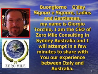 Buongiorno  G’day Signori e Signore, Ladies and Gentlemen, my name is Giorgio Torchio, I am the CEO of Zero Mile Consulting in Sydney Australia and I will attempt in a few minutes to share with You our experience between Italy and Australia. 
