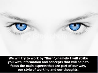 We will try to work by “flash”,-namely I will strike you with information and concepts that will help to focus the main aspects that are part of our way, our style of working and our thoughts. We will try to work by “flash”,-namely I will strike you with information and concepts that will help to focus the main aspects that are part of our way, our style of working and our thoughts. 