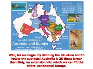 Well, let me begin  by defining the situation and to locate the subjects: Australia is 25 times larger than Italy, an extension into which we can fit the entire  continental Europe. 