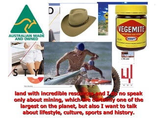 land with incredible resources and I do no speak only about mining, which are certainly one of the largest on the planet, but also I want to talk about lifestyle, culture, sports and history. 