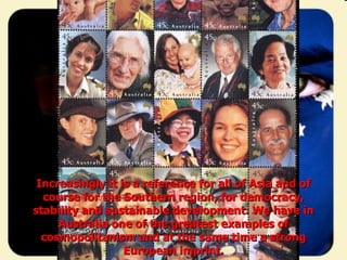 Increasingly it is a reference for all of Asia and of course for the Southern region, for democracy, stability and sustainable development. We have in Australia one of the greatest examples of cosmopolitanism and at the same time a strong European imprint. 