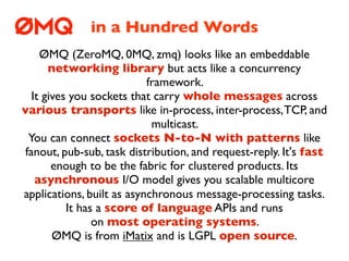 in a Hundred Words
    ØMQ (ZeroMQ, 0MQ, zmq) looks like an embeddable
      networking library but acts like a concurrency
                           framework.
  It gives you sockets that carry whole messages across
various transports like in-process, inter-process, TCP, and
                            multicast.
 You can connect sockets N-to-N with patterns like
fanout, pub-sub, task distribution, and request-reply. It's fast
       enough to be the fabric for clustered products. Its
   asynchronous I/O model gives you scalable multicore
applications, built as asynchronous message-processing tasks.
          It has a score of language APIs and runs
                on most operating systems.
       ØMQ is from iMatix and is LGPL open source.
 