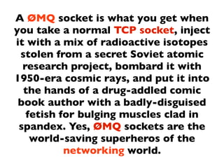 A ØMQ socket is what you get when
you take a normal TCP socket, inject
it with a mix of radioactive isotopes
 stolen from a secret Soviet atomic
  research project, bombard it with
1950-era cosmic rays, and put it into
  the hands of a drug-addled comic
 book author with a badly-disguised
   fetish for bulging muscles clad in
 spandex. Yes, ØMQ sockets are the
    world-saving superheros of the
           networking world.
 