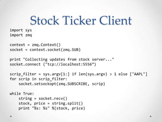Stock Ticker Client
import sys
import zmq
context = zmq.Context()
socket = context.socket(zmq.SUB)
print "Collecting updates from stock server..."
socket.connect ("tcp://localhost:5556”)
scrip_filter = sys.argv[1:] if len(sys.argv) > 1 else ["AAPL"]
for scrip in scrip_filter:
socket.setsockopt(zmq.SUBSCRIBE, scrip)
while True:
string = socket.recv()
stock, price = string.split()
print "%s: %s" %(stock, price)
 