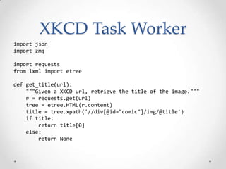 XKCD Task Worker
import json
import zmq
import requests
from lxml import etree
def get_title(url):
"""Given a XKCD url, retrieve the title of the image."""
r = requests.get(url)
tree = etree.HTML(r.content)
title = tree.xpath('//div[@id="comic"]/img/@title')
if title:
return title[0]
else:
return None
 