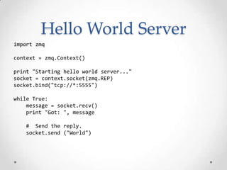 Hello World Server
import zmq
context = zmq.Context()
print "Starting hello world server..."
socket = context.socket(zmq.REP)
socket.bind("tcp://*:5555")
while True:
message = socket.recv()
print "Got: ", message
# Send the reply.
socket.send ("World")
 