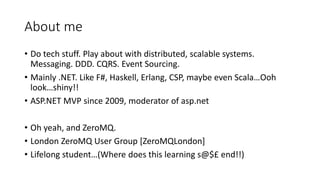 About me
• Do tech stuff. Play about with distributed, scalable systems.
Messaging. DDD. CQRS. Event Sourcing.
• Mainly .N...