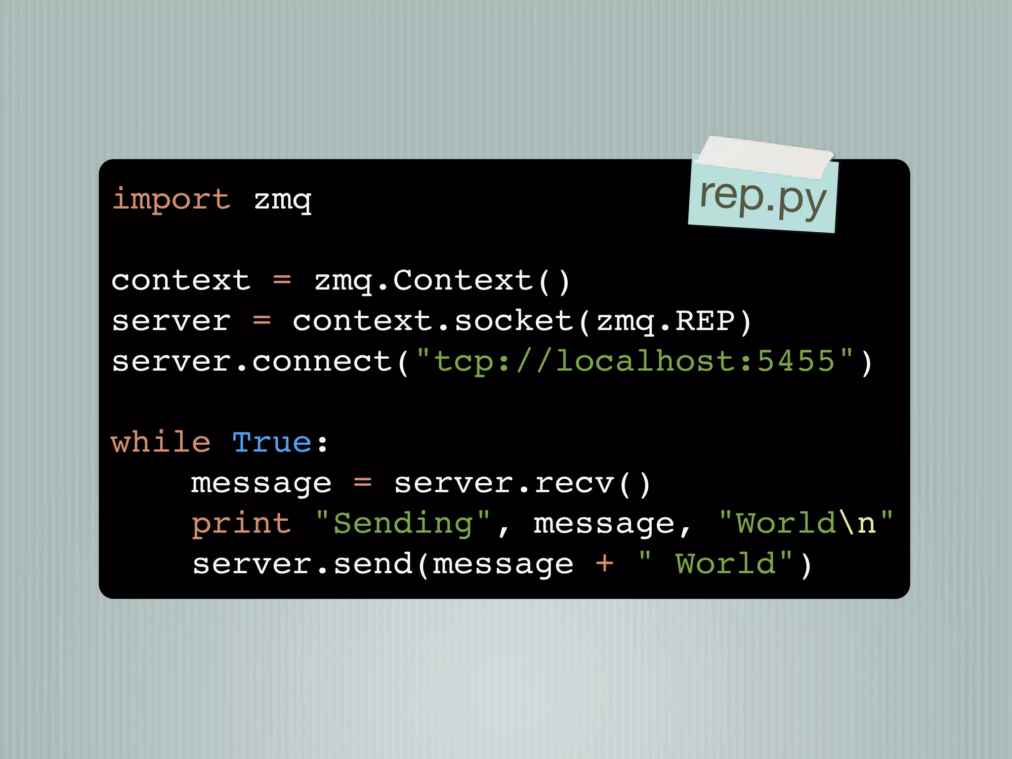 import zmq                   rep.py
context = zmq.Context()
server = context.socket(zmq.REP)
server.connect("tcp://localhost:5455")

while True:
    message = server.recv()
    print "Sending", message, "Worldn"
    server.send(message + " World")
 