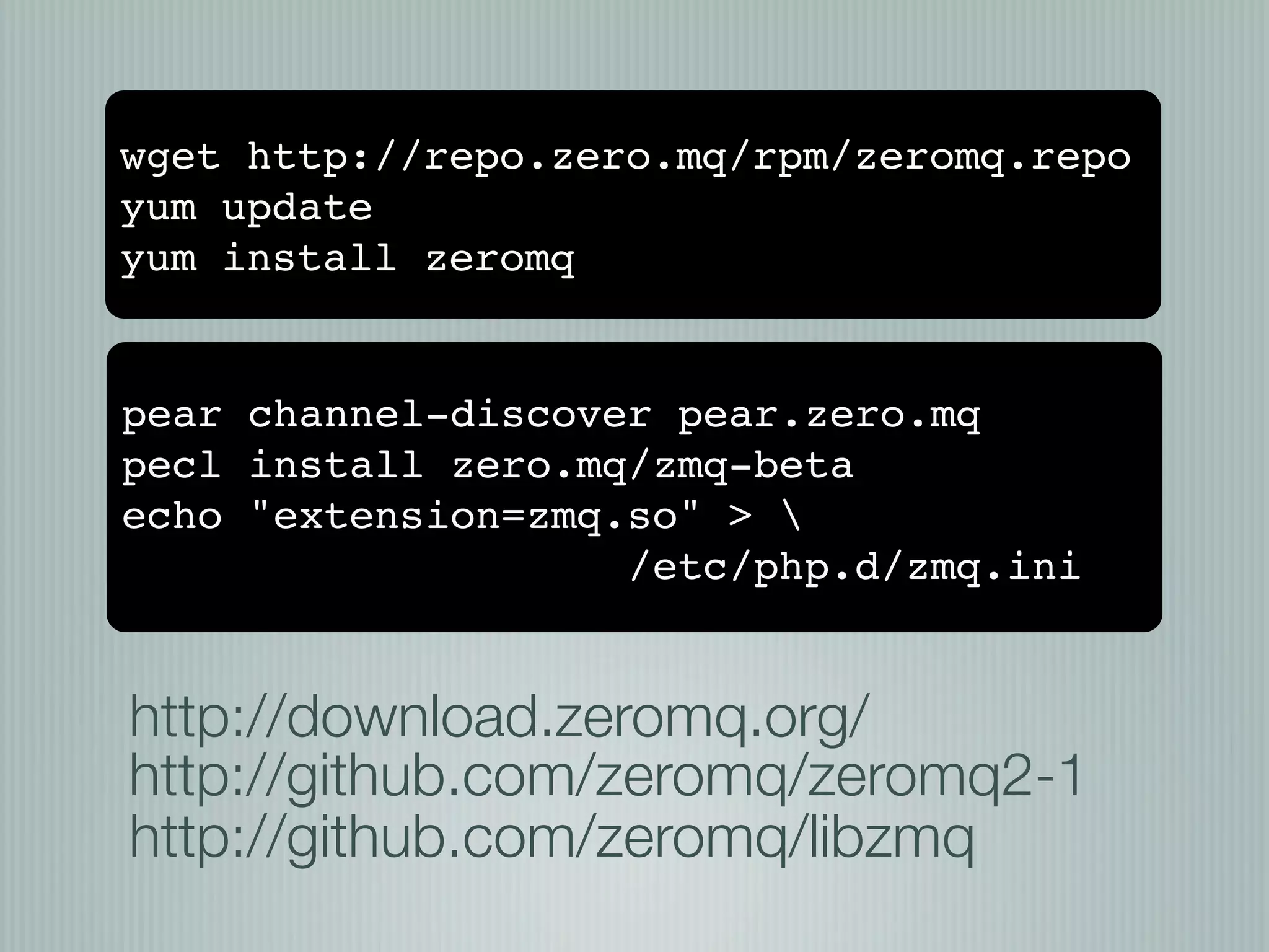 wget http://repo.zero.mq/rpm/zeromq.repo
yum update
yum install zeromq


pear channel-discover pear.zero.mq
pecl install zero.mq/zmq-beta
echo "extension=zmq.so" > 
                    /etc/php.d/zmq.ini


http://download.zeromq.org/
http://github.com/zeromq/zeromq2-1
http://github.com/zeromq/libzmq
 