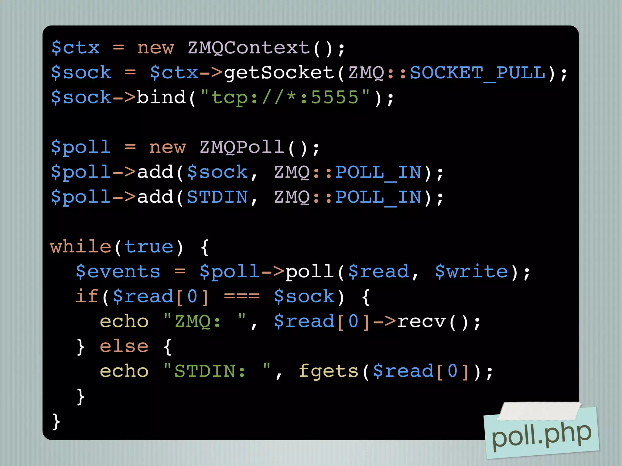 $ctx = new ZMQContext();
$sock = $ctx->getSocket(ZMQ::SOCKET_PULL);
$sock->bind("tcp://*:5555");

$poll = new ZMQPoll();
$poll->add($sock, ZMQ::POLL_IN);
$poll->add(STDIN, ZMQ::POLL_IN);

while(true) {
  $events = $poll->poll($read, $write);
  if($read[0] === $sock) {
    echo "ZMQ: ", $read[0]->recv();
  } else {
    echo "STDIN: ", fgets($read[0]);
  }
}
                                   poll.php
 