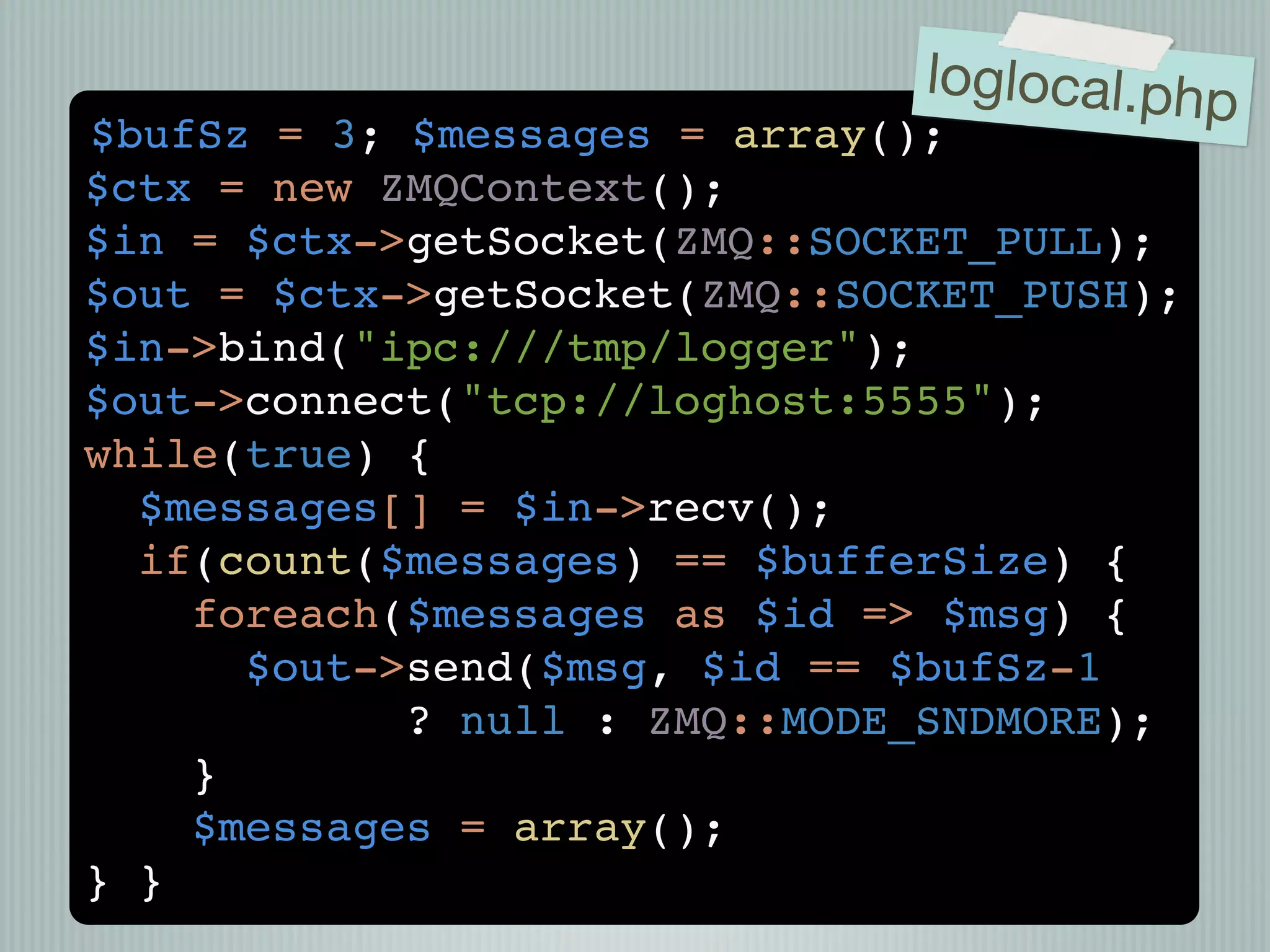 loglocal.php
$bufSz = 3; $messages = array();
$ctx = new ZMQContext();
$in = $ctx->getSocket(ZMQ::SOCKET_PULL);
$out = $ctx->getSocket(ZMQ::SOCKET_PUSH);
$in->bind("ipc:///tmp/logger");
$out->connect("tcp://loghost:5555");
while(true) {
  $messages[] = $in->recv();
  if(count($messages) == $bufferSize) {
    foreach($messages as $id => $msg) {
      $out->send($msg, $id == $bufSz-1
            ? null : ZMQ::MODE_SNDMORE);
    }
    $messages = array();
} }
 