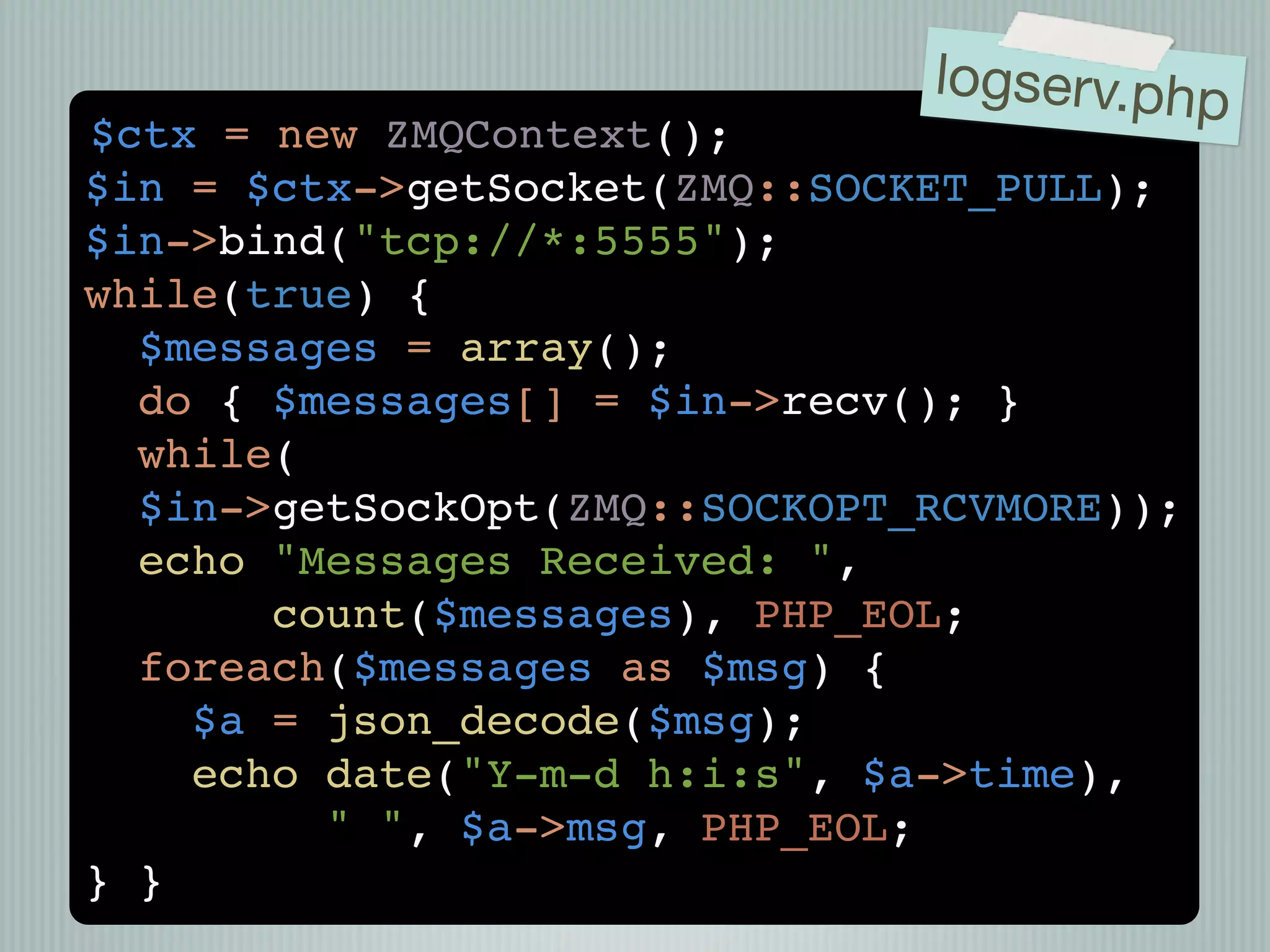 logserv.php
$ctx = new ZMQContext();
$in = $ctx->getSocket(ZMQ::SOCKET_PULL);
$in->bind("tcp://*:5555");
while(true) {
  $messages = array();
  do { $messages[] = $in->recv(); }
  while(
  $in->getSockOpt(ZMQ::SOCKOPT_RCVMORE));
  echo "Messages Received: ",
       count($messages), PHP_EOL;
  foreach($messages as $msg) {
    $a = json_decode($msg);
    echo date("Y-m-d h:i:s", $a->time),
         " ", $a->msg, PHP_EOL;
} }
 