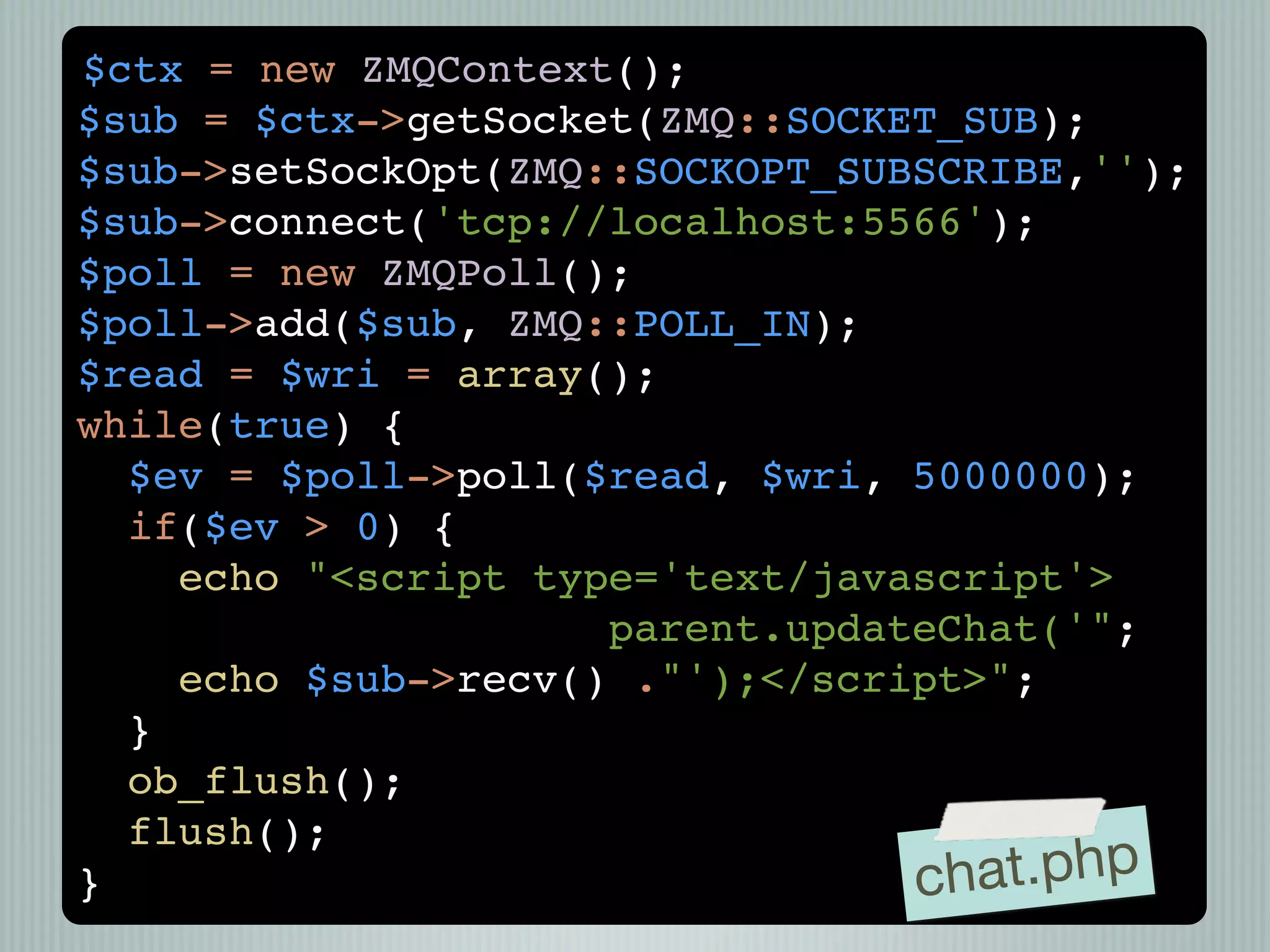 $ctx = new ZMQContext();
$sub = $ctx->getSocket(ZMQ::SOCKET_SUB);
$sub->setSockOpt(ZMQ::SOCKOPT_SUBSCRIBE,'');
$sub->connect('tcp://localhost:5566');
$poll = new ZMQPoll();
$poll->add($sub, ZMQ::POLL_IN);
$read = $wri = array();
while(true) {
  $ev = $poll->poll($read, $wri, 5000000);
  if($ev > 0) {
    echo "<script type='text/javascript'>
                     parent.updateChat('";
    echo $sub->recv() ."');</script>";
  }
  ob_flush();
  flush();
}                                ch at.php
 