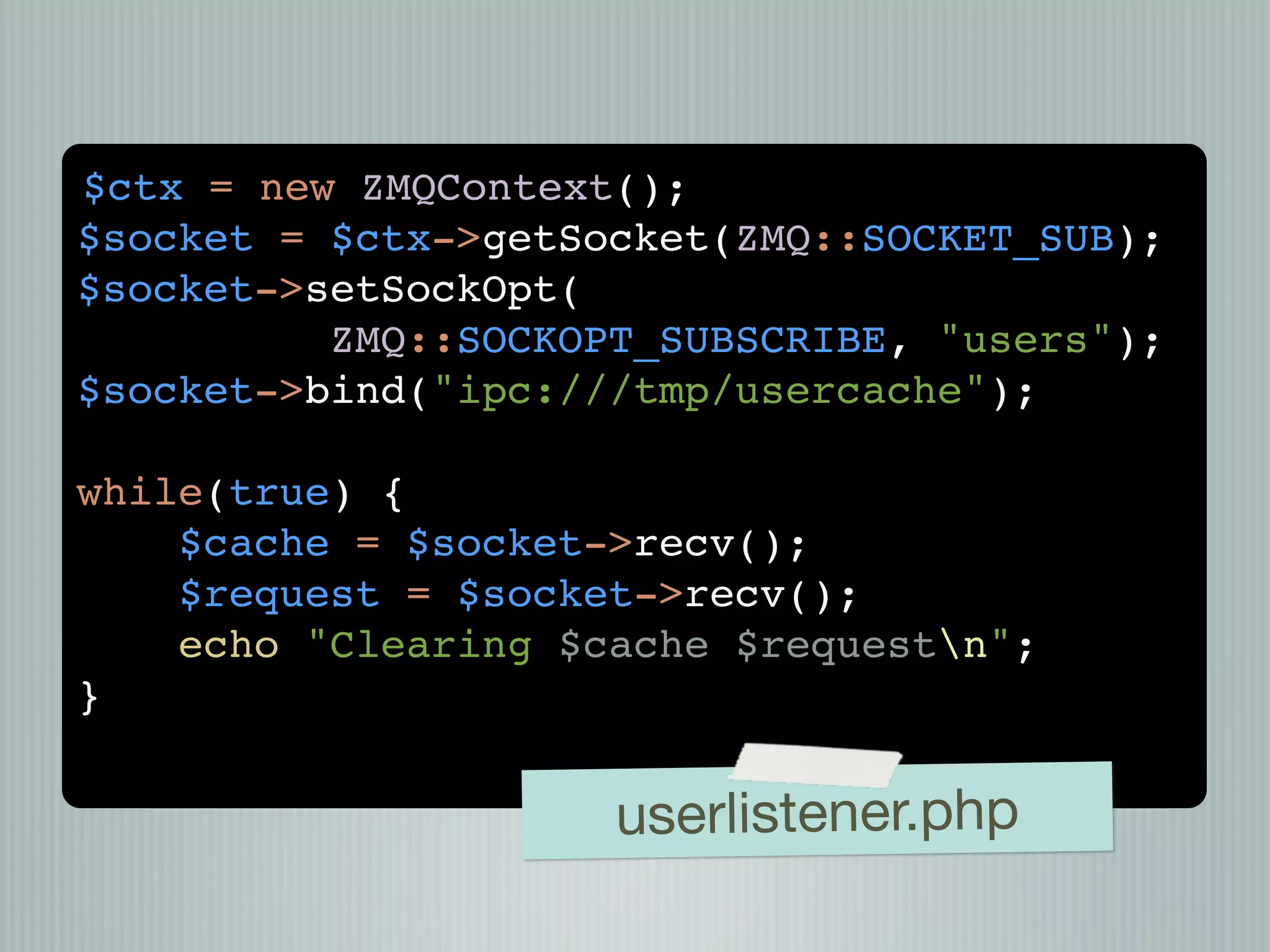 $ctx = new ZMQContext();
$socket = $ctx->getSocket(ZMQ::SOCKET_SUB);
$socket->setSockOpt(
          ZMQ::SOCKOPT_SUBSCRIBE, "users");
$socket->bind("ipc:///tmp/usercache");

while(true) {
    $cache = $socket->recv();
    $request = $socket->recv();
    echo "Clearing $cache $requestn";
}


                     userlistener.php
 