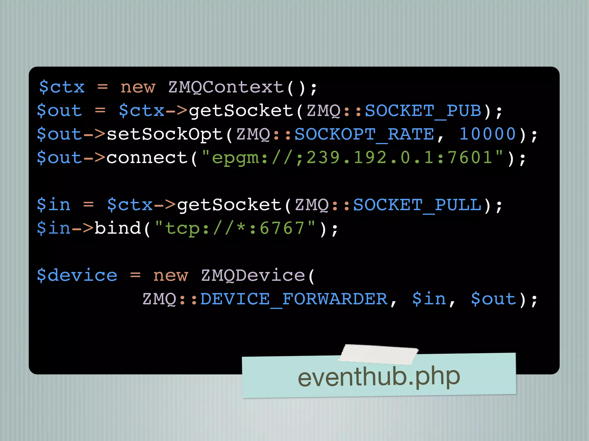 $ctx = new ZMQContext();
$out = $ctx->getSocket(ZMQ::SOCKET_PUB);
$out->setSockOpt(ZMQ::SOCKOPT_RATE, 10000);
$out->connect("epgm://;239.192.0.1:7601");

$in = $ctx->getSocket(ZMQ::SOCKET_PULL);
$in->bind("tcp://*:6767");

$device = new ZMQDevice(
         ZMQ::DEVICE_FORWARDER, $in, $out);



                      eventhub.php
 