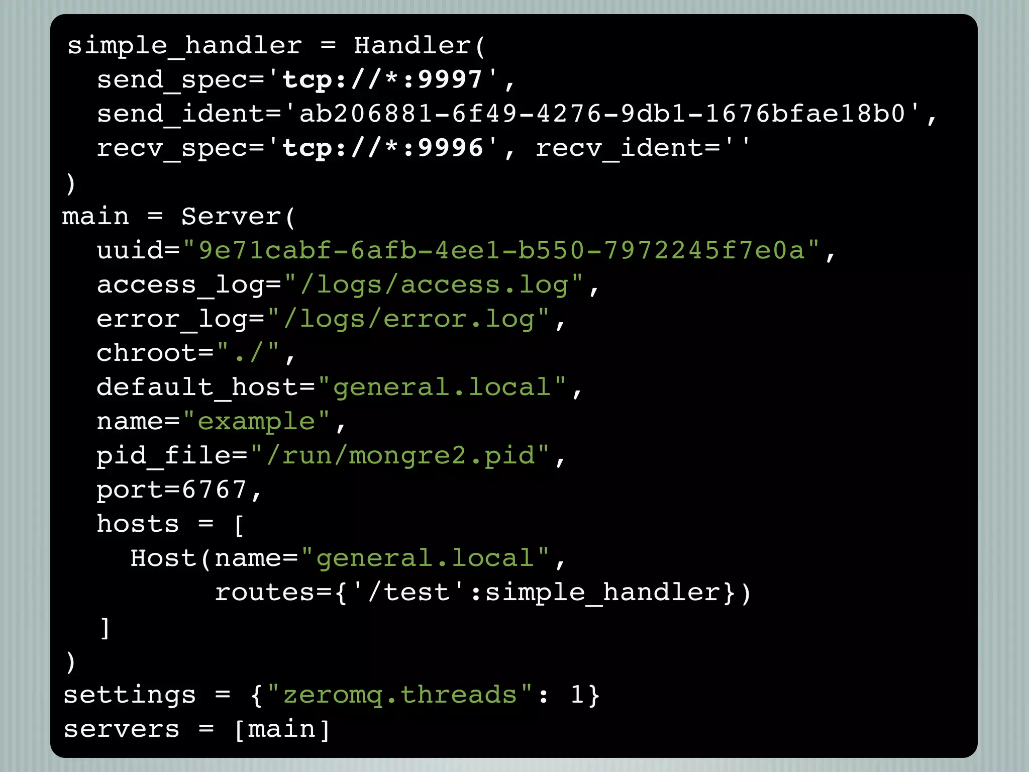 simple_handler = Handler(
  send_spec='tcp://*:9997',
  send_ident='ab206881-6f49-4276-9db1-1676bfae18b0',
  recv_spec='tcp://*:9996', recv_ident=''
)
main = Server(
  uuid="9e71cabf-6afb-4ee1-b550-7972245f7e0a",
  access_log="/logs/access.log",
  error_log="/logs/error.log",
  chroot="./",
  default_host="general.local",
  name="example",
  pid_file="/run/mongre2.pid",
  port=6767,
  hosts = [
    Host(name="general.local",
         routes={'/test':simple_handler})
  ]
)
settings = {"zeromq.threads": 1}
servers = [main]
 