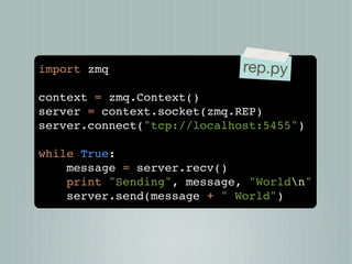 import zmq                   rep.py
context = zmq.Context()
server = context.socket(zmq.REP)
server.connect("tcp://localhost:5455")

while True:
    message = server.recv()
    print "Sending", message, "Worldn"
    server.send(message + " World")
 