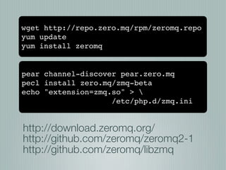 wget http://repo.zero.mq/rpm/zeromq.repo
yum update
yum install zeromq


pear channel-discover pear.zero.mq
pecl install zero.mq/zmq-beta
echo "extension=zmq.so" > 
                    /etc/php.d/zmq.ini


http://download.zeromq.org/
http://github.com/zeromq/zeromq2-1
http://github.com/zeromq/libzmq
 