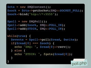$ctx = new ZMQContext();
$sock = $ctx->getSocket(ZMQ::SOCKET_PULL);
$sock->bind("tcp://*:5555");

$poll = new ZMQPoll();
$poll->add($sock, ZMQ::POLL_IN);
$poll->add(STDIN, ZMQ::POLL_IN);

while(true) {
  $events = $poll->poll($read, $write);
  if($read[0] === $sock) {
    echo "ZMQ: ", $read[0]->recv();
  } else {
    echo "STDIN: ", fgets($read[0]);
  }
}
                                   poll.php
 