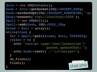 $ctx = new ZMQContext();
$sub = $ctx->getSocket(ZMQ::SOCKET_SUB);
$sub->setSockOpt(ZMQ::SOCKOPT_SUBSCRIBE,'');
$sub->connect('tcp://localhost:5566');
$poll = new ZMQPoll();
$poll->add($sub, ZMQ::POLL_IN);
$read = $wri = array();
while(true) {
  $ev = $poll->poll($read, $wri, 5000000);
  if($ev > 0) {
    echo "<script type='text/javascript'>
                     parent.updateChat('";
    echo $sub->recv() ."');</script>";
  }
  ob_flush();
  flush();
}                                ch at.php
 