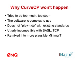Why CurveCP won't happen
● Tries to do too much, too soon
● The software is complex to use
● Does not "play nice" with existing standards
● Utterly incompatible with SASL, TCP
● Remixed into more plausible MinimalT
 