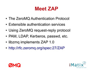 Meet ZAP
● The ZeroMQ Authentication Protocol
● Extensible authentication services
● Using ZeroMQ request-reply protocol
● PAM, LDAP, Kerberos, passwd, etc.
● libzmq implements ZAP 1.0
● http://rfc.zeromq.org/spec:27/ZAP
 