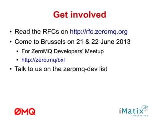 Get involved
● Read the RFCs on http://rfc.zeromq.org
● Come to Brussels on 21 & 22 June 2013
● For ZeroMQ Developers' Meetup
● http://zero.mq/bxl
● Talk to us on the zeromq-dev list
 