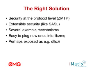 The Right Solution
● Security at the protocol level (ZMTP)
● Extensible security (like SASL)
● Several example mechanisms
● Easy to plug new ones into libzmq
● Perhaps exposed as e.g. dtls://
 