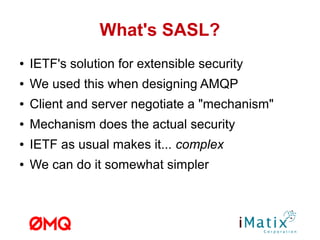 What's SASL?
● IETF's solution for extensible security
● We used this when designing AMQP
● Client and server negotiate a "mechanism"
● Mechanism does the actual security
● IETF as usual makes it... complex
● We can do it somewhat simpler
 